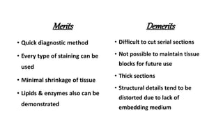 Merits
• Quick diagnostic method
• Every type of staining can be
used
• Minimal shrinkage of tissue
• Lipids & enzymes also can be
demonstrated
Demerits
• Difficult to cut serial sections
• Not possible to maintain tissue
blocks for future use
• Thick sections
• Structural details tend to be
distorted due to lack of
embedding medium
 