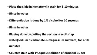 • Place the slide in hematoxylin stain for 8-10minutes
• Rinse in water
• Differentiation is done by 1% alcohol for 10 seconds
• Rinse in water
• Blueing done by putting the section in scotts tap
water(sodium bicarbonate & magnesium sulphate) for 2-10
minutes
• Counter stain with 1%aquous solution of eosin for 30 sec
 
