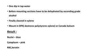 • One dip in tap water
• Before mounting sections have to be dehydrated by ascending grade
alcohol
• Finally cleared in xylene
• Mount in DPX( dextrene polystyrene xylene) or Canada balsam
Result :
Nuclei – blue
Cytoplasm – pink
RBC,keratin
 