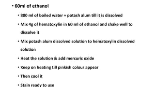 • 60ml of ethanol
• 800 ml of boiled water + potash alum till it is dissolved
• Mix 4g of hematoxylin in 60 ml of ethanol and shake well to
dissolve it
• Mix potash alum dissolved solution to hematoxylin dissolved
solution
• Heat the solution & add mercuric oxide
• Keep on heating till pinkish colour appear
• Then cool it
• Stain ready to use
 