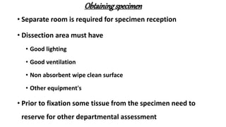 Obtainingspecimen
• Separate room is required for specimen reception
• Dissection area must have
• Good lighting
• Good ventilation
• Non absorbent wipe clean surface
• Other equipment's
• Prior to fixation some tissue from the specimen need to
reserve for other departmental assessment
 
