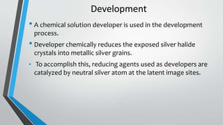 Development
• A chemical solution developer is used in the development
process.
• Developer chemically reduces the exposed silver halide
crystals into metallic silver grains.
• To accomplish this, reducing agents used as developers are
catalyzed by neutral silver atom at the latent image sites.
 