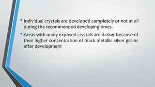 • Individual crystals are developed completely or not at all
during the recommended developing times.
• Areas with many exposed crystals are darker because of
their higher concentration of black metallic silver grains
after development
 