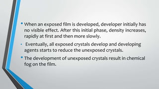 • When an exposed film is developed, developer initially has
no visible effect. After this initial phase, density increases,
rapidly at first and then more slowly.
• Eventually, all exposed crystals develop and developing
agents starts to reduce the unexposed crystals.
• The development of unexposed crystals result in chemical
fog on the film.
 