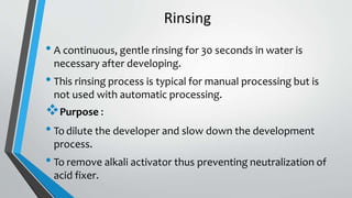 Rinsing
• A continuous, gentle rinsing for 30 seconds in water is
necessary after developing.
• This rinsing process is typical for manual processing but is
not used with automatic processing.
Purpose :
• To dilute the developer and slow down the development
process.
• To remove alkali activator thus preventing neutralization of
acid fixer.
 