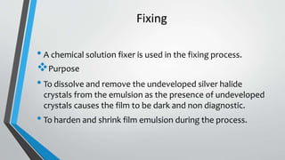 Fixing
• A chemical solution fixer is used in the fixing process.
Purpose
• To dissolve and remove the undeveloped silver halide
crystals from the emulsion as the presence of undeveloped
crystals causes the film to be dark and non diagnostic.
• To harden and shrink film emulsion during the process.
 