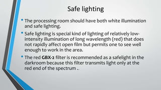 Safe lighting
• The processing room should have both white illumination
and safe lighting.
• Safe lighting is special kind of lighting of relatively low-
intensity illumination of long wavelength (red) that does
not rapidly affect open film but permits one to see well
enough to work in the area.
• The red GBX-2 filter is recommended as a safelight in the
darkroom because this filter transmits light only at the
red end of the spectrum ..
 