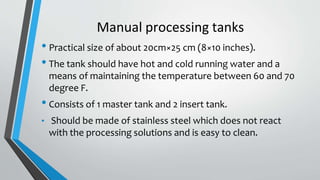 Manual processing tanks
• Practical size of about 20cm×25 cm (8×10 inches).
• The tank should have hot and cold running water and a
means of maintaining the temperature between 60 and 70
degree F.
• Consists of 1 master tank and 2 insert tank.
• Should be made of stainless steel which does not react
with the processing solutions and is easy to clean.
 