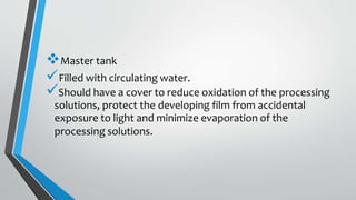 Master tank
Filled with circulating water.
Should have a cover to reduce oxidation of the processing
solutions, protect the developing film from accidental
exposure to light and minimize evaporation of the
processing solutions.
 