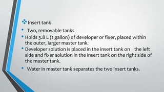 Insert tank
• Two, removable tanks
• Holds 3.8 L (1 gallon) of developer or fixer, placed within
the outer, larger master tank.
• Developer solution is placed in the insert tank on the left
side and fixer solution in the insert tank on the right side of
the master tank.
• Water in master tank separates the two insert tanks.
 