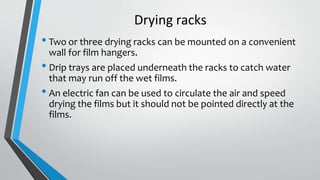 Drying racks
• Two or three drying racks can be mounted on a convenient
wall for film hangers.
• Drip trays are placed underneath the racks to catch water
that may run off the wet films.
• An electric fan can be used to circulate the air and speed
drying the films but it should not be pointed directly at the
films.
 
