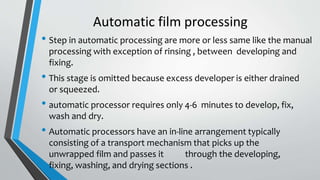 Automatic film processing
• Step in automatic processing are more or less same like the manual
processing with exception of rinsing , between developing and
fixing.
• This stage is omitted because excess developer is either drained
or squeezed.
• automatic processor requires only 4-6 minutes to develop, fix,
wash and dry.
• Automatic processors have an in-line arrangement typically
consisting of a transport mechanism that picks up the
unwrapped film and passes it through the developing,
fixing, washing, and drying sections .
 