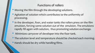 Functions of rollers
• Moving the film through the developing solutions.
• Agitation of solution which contributes to the uniformity of
processing.
• In the developer, fixer, and water tanks the rollers press on the film
emulsion, forcing some solution out of the emulsion. The emulsions
rapidly fill again with solution, thus promoting solution exchange.
• Minimizes carryover of developer into the fixer tank.
• The solution level and temperature should be checked each morning.
• Hands should be dry while handling films.
 