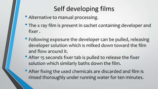 Self developing films
• Alternative to manual processing.
• The x ray film is present in sachet containing developer and
fixer .
• Following exposure the developer can be pulled, releasing
developer solution which is milked down toward the film
and flow around it.
• After 15 seconds fixer tab is pulled to release the fixer
solution which similarly baths down the film.
• After fixing the used chemicals are discarded and film is
rinsed thoroughly under running water for ten minutes.
 