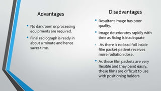 Disadvantages
• Resultant image has poor
quality.
• Image deteriorates rapidly with
time as fixing is inadequate
• As there is no lead foil inside
film packet patient receives
more radiation dose.
• As these film packets are very
flexible and they bend easily,
these films are difficult to use
with positioning holders.
• No darkroom or processing
equipments are required.
• Final radiograph is ready in
about a minute and hence
saves time.
Advantages
 