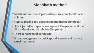 Monobath method
• In this method developer and fixer are combined in one
solution .
• Fixer is alkaline and does not neutralize the developer.
• It is injected into special waterproof film packet and the
film is developed by rubbing film packet.
• There is no need of darkroom.
• It is advantageous for quick spot diagnosis and for root
canal treatment.
 