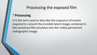 Processing the exposed film
•Processing
It is the term used to describe the sequence of events
required to convert the invisible latent image contained in
the sensitized film emulsion into the visible permanent
radiographic image.
 