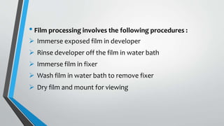 • Film processing involves the following procedures :
 Immerse exposed film in developer
 Rinse developer off the film in water bath
 Immerse film in fixer
 Wash film in water bath to remove fixer
 Dry film and mount for viewing
 