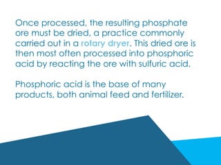 Once processed, the resulting phosphate
ore must be dried, a practice commonly
carried out in a rotary dryer. This dried ore is
then most often processed into phosphoric
acid by reacting the ore with sulfuric acid.
Phosphoric acid is the base of many
products, both animal feed and fertilizer.
 
