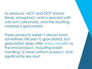 To produce MCP and DCP animal
feeds, phosphoric acid is reacted with
calcium carbonate, and the resulting
material is granulated.
 
These products weren’t always (and
sometimes still aren’t) granulated, but
granulation does offer many benefits to
the end product, including easier
handling, a more uniform product, and
significantly less dust.
 