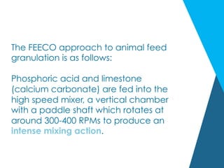 The FEECO approach to animal feed
granulation is as follows:
 
Phosphoric acid and limestone
(calcium carbonate) are fed into the
high speed mixer, a vertical chamber
with a paddle shaft which rotates at
around 300-400 RPMs to produce an
intense mixing action.
 