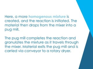 Here, a more homogenous mixture is
created, and the reaction is initiated. The
material then drops from the mixer into a
pug mill.
 
The pug mill completes the reaction and
granulates the mixture as it travels through
the mixer. Material exits the pug mill and is
carried via conveyor to a rotary dryer.
 
 
 