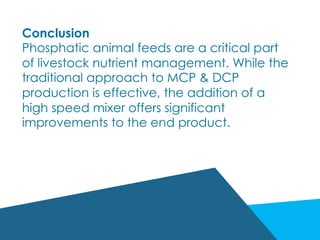 Conclusion
Phosphatic animal feeds are a critical part
of livestock nutrient management. While the
traditional approach to MCP & DCP
production is effective, the addition of a
high speed mixer offers significant
improvements to the end product.
 