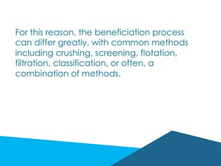 For this reason, the beneficiation process
can differ greatly, with common methods
including crushing, screening, flotation,
filtration, classification, or often, a
combination of methods.
 