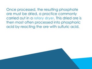 Once processed, the resulting phosphate
ore must be dried, a practice commonly
carried out in a rotary dryer. This dried ore is
then most often processed into phosphoric
acid by reacting the ore with sulfuric acid.
 