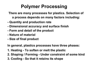 Polymer Processing
There are many processes for plastics. Selection of
  a process depends on many factors including:
- Quantity and production rate
- Dimensional accuracy and surface finish
- Form and detail of the product
- Nature of material
- Size of final product

In general, plastics processes have three phases:
1. Heating - To soften or melt the plastic
2. Shaping / Forming - Under constraint of some kind
3. Cooling - So that it retains its shape
 