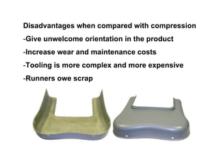 Disadvantages when compared with compression
-Give unwelcome orientation in the product
-Increase wear and maintenance costs
-Tooling is more complex and more expensive
-Runners owe scrap
 