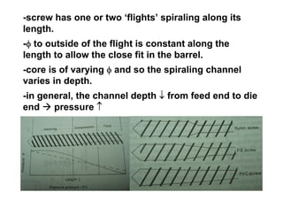 -screw has one or two ‘flights’ spiraling along its
length.
-φ to outside of the flight is constant along the
length to allow the close fit in the barrel.
-core is of varying φ and so the spiraling channel
varies in depth.
-in general, the channel depth ↓ from feed end to die
end    pressure ↑
 