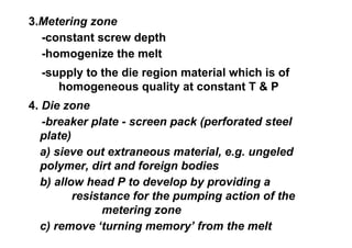 3.Metering zone
  -constant screw depth
  -homogenize the melt
  -supply to the die region material which is of
     homogeneous quality at constant T & P
4. Die zone
   -breaker plate - screen pack (perforated steel
  plate)
  a) sieve out extraneous material, e.g. ungeled
  polymer, dirt and foreign bodies
  b) allow head P to develop by providing a
         resistance for the pumping action of the
               metering zone
  c) remove ‘turning memory’ from the melt
 