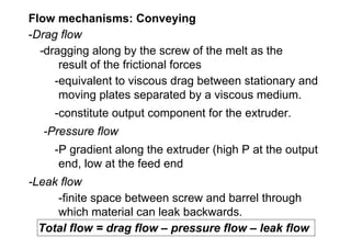Flow mechanisms: Conveying
-Drag flow
  -dragging along by the screw of the melt as the
      result of the frictional forces
     -equivalent to viscous drag between stationary and
      moving plates separated by a viscous medium.
    -constitute output component for the extruder.
  -Pressure flow
    -P gradient along the extruder (high P at the output
     end, low at the feed end
-Leak flow
     -finite space between screw and barrel through
     which material can leak backwards.
  Total flow = drag flow – pressure flow – leak flow
 
