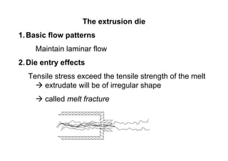 The extrusion die
1. Basic flow patterns
     Maintain laminar flow
2. Die entry effects
  Tensile stress exceed the tensile strength of the melt
      extrudate will be of irregular shape
        called melt fracture
 