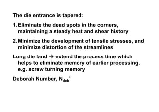 The die entrance is tapered:
1. Eliminate the dead spots in the corners,
   maintaining a steady heat and shear history
2. Minimize the development of tensile stresses, and
   minimize distortion of the streamlines
Long die land    extend the process time which
  helps to eliminate memory of earlier processing,
  e.g. screw turning memory
Deborah Number, Ndeb*
 