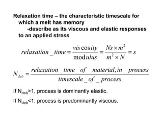 Relaxation time – the characteristic timescale for
 which a melt has memory
     -describe as its viscous and elastic responses
 to an applied stress

                       vis cos ity Ns × m      2
   relaxation _ time =            = 2     =s
                       mod ulus m × N
          relaxation _ time _ of _ material , in _ process
N deb   =
                    timescale _ of _ process
If Ndeb>1, process is dominantly elastic.
If Ndeb<1, process is predominantly viscous.
 
