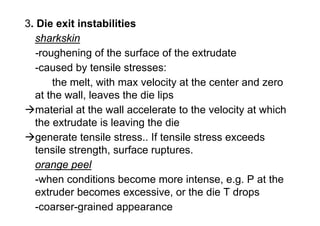 3. Die exit instabilities
  sharkskin
  -roughening of the surface of the extrudate
  -caused by tensile stresses:
      the melt, with max velocity at the center and zero
  at the wall, leaves the die lips
   material at the wall accelerate to the velocity at which
  the extrudate is leaving the die
   generate tensile stress.. If tensile stress exceeds
  tensile strength, surface ruptures.
  orange peel
  -when conditions become more intense, e.g. P at the
  extruder becomes excessive, or the die T drops
  -coarser-grained appearance
 