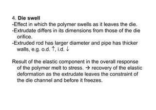 4. Die swell
-Effect in which the polymer swells as it leaves the die.
-Extrudate differs in its dimensions from those of the die
  orifice.
-Extruded rod has larger diameter and pipe has thicker
  walls, e.g. o.d. ↑, i.d. ↓

Result of the elastic component in the overall response
 of the polymer melt to stress.    recovery of the elastic
 deformation as the extrudate leaves the constraint of
 the die channel and before it freezes.
 