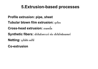 5.Extrusion-based processes

Profile extrusion: pipe, sheet
Tubular blown film extrusion: ถุงรอน
Cross-head extrusion: สายเคเบิ้ล
Synthetic fibers: เสนใยสังเคราะห เชน เสนใยโพลิเอสเตอร
Netting: ถุงใสผัก ผลไม
Co-extrusion
 