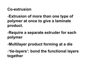 Co-extrusion
-Extrusion of more than one type of
polymer at once to give a laminate
product.
-Require a separate extruder for each
polymer
-Multilayer product forming at a die
-‘tie-layers’: bond the functional layers
together
 