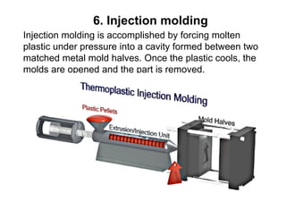 6. Injection molding
Injection molding is accomplished by forcing molten
plastic under pressure into a cavity formed between two
matched metal mold halves. Once the plastic cools, the
molds are opened and the part is removed.
 