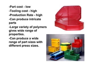 -Part cost - low
-Tooling cost - high
-Production Rate - high
-Can produce intricate
parts
-Large variety of polymers
gives wide range of
properties.
-Can produce a wide
range of part sizes with
different press sizes.
 