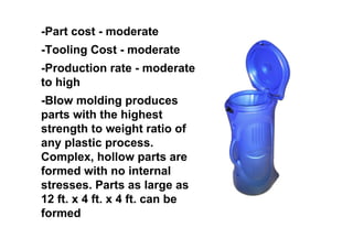 -Part cost - moderate
-Tooling Cost - moderate
-Production rate - moderate
to high
-Blow molding produces
parts with the highest
strength to weight ratio of
any plastic process.
Complex, hollow parts are
formed with no internal
stresses. Parts as large as
12 ft. x 4 ft. x 4 ft. can be
formed
 