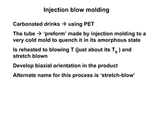 Injection blow molding

Carbonated drinks     using PET
The tube   ‘preform’ made by injection molding to a
very cold mold to quench it in its amorphous state
Is reheated to blowing T (just about its Tg ) and
stretch blown
Develop biaxial orientation in the product
Alternate name for this process is ‘stretch-blow’
 