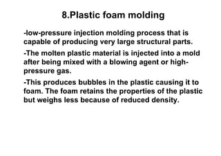 8.Plastic foam molding
-low-pressure injection molding process that is
capable of producing very large structural parts.
-The molten plastic material is injected into a mold
after being mixed with a blowing agent or high-
pressure gas.
-This produces bubbles in the plastic causing it to
foam. The foam retains the properties of the plastic
but weighs less because of reduced density.
 