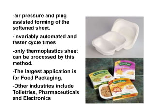 -air pressure and plug
assisted forming of the
softened sheet.
-invariably automated and
faster cycle times
-only thermoplastics sheet
can be processed by this
method.
-The largest application is
for Food Packaging.
-Other industries include
Toiletries, Pharmaceuticals
and Electronics
 
