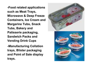 -Food related applications
such as Meat Trays,
Microwave & Deep Freeze
Containers, Ice Cream and
Margarine Tubs, Snack
Tubs, Bakery and
Patisserie packaging,
Sandwich Packs and
Vending Drink Cups
-Manufacturing Collation
trays, Blister packaging
and Point of Sale display
trays.
 