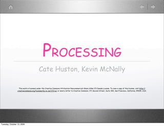PROCESSING
                                          Cate Huston, Kevin McNally

                  This work is licensed under the Creative Commons Attribution-Noncommercial-Share Alike 2.5 Canada License. To view a copy of this license, visit http://
                 creativecommons.org/licenses/by-nc-sa/2.5/ca/ or send a letter to Creative Commons, 171 Second Street, Suite 300, San Francisco, California, 94105, USA.




Tuesday, October 13, 2009
 