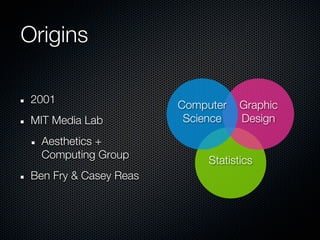 Origins

 2001                   Computer    Graphic
 MIT Media Lab           Science    Design

   Aesthetics +
   Computing Group           Statistics
 Ben Fry & Casey Reas
 